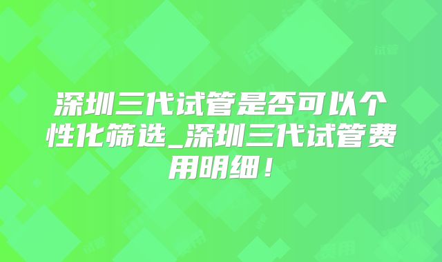 深圳三代试管是否可以个性化筛选_深圳三代试管费用明细！