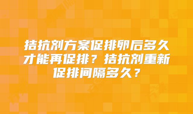 拮抗剂方案促排卵后多久才能再促排？拮抗剂重新促排间隔多久？
