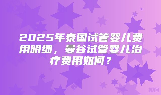 2025年泰国试管婴儿费用明细，曼谷试管婴儿治疗费用如何？