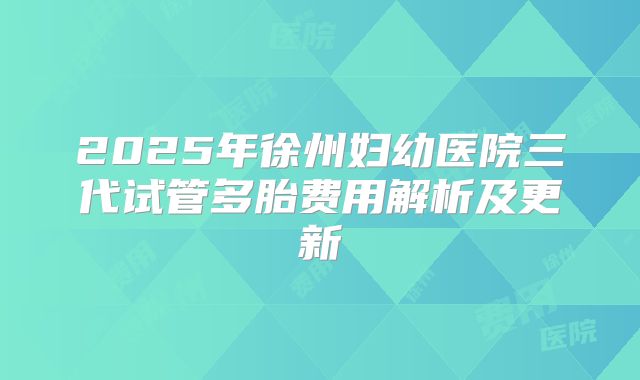 2025年徐州妇幼医院三代试管多胎费用解析及更新