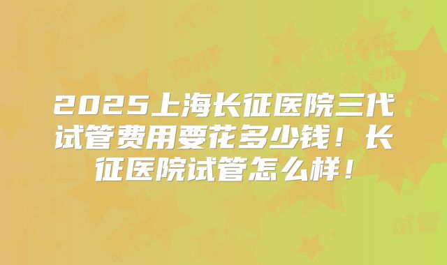 2025上海长征医院三代试管费用要花多少钱!长征医院试管怎么样!