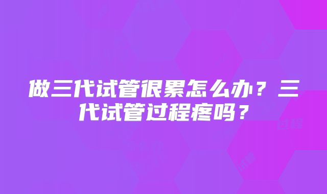 做三代试管很累怎么办?三代试管过程疼吗?