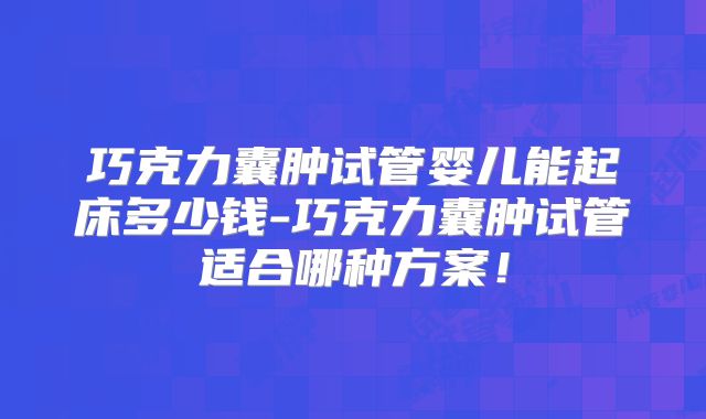 巧克力囊肿试管婴儿能起床多少钱-巧克力囊肿试管适合哪种方案!