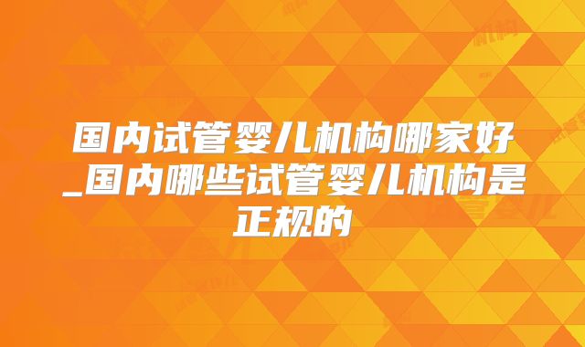 国内试管婴儿机构哪家好_国内哪些试管婴儿机构是正规的