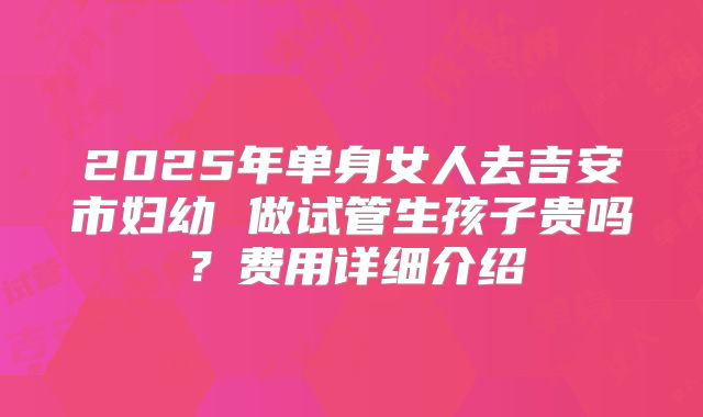 2025年单身女人去吉安市妇幼 做试管生孩子贵吗?费用详细介绍