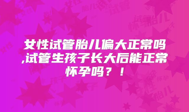 女性试管胎儿偏大正常吗,试管生孩子长大后能正常怀孕吗？！