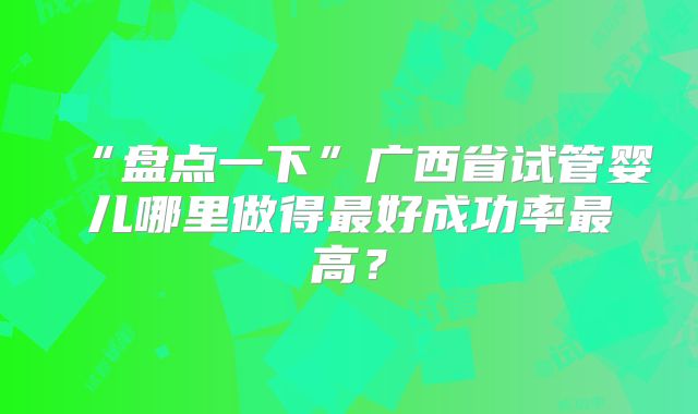 “盘点一下”广西省试管婴儿哪里做得最好成功率最高？