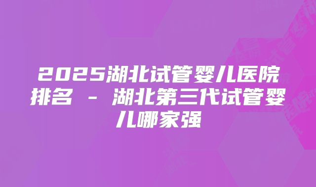 2025湖北试管婴儿医院排名 - 湖北第三代试管婴儿哪家强