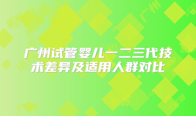 广州试管婴儿一二三代技术差异及适用人群对比