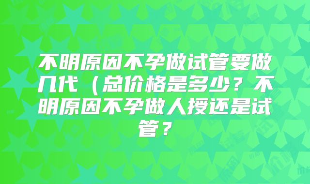 不明原因不孕做试管要做几代（总价格是多少？不明原因不孕做人授还是试管？