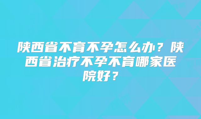 陕西省不育不孕怎么办？陕西省治疗不孕不育哪家医院好？