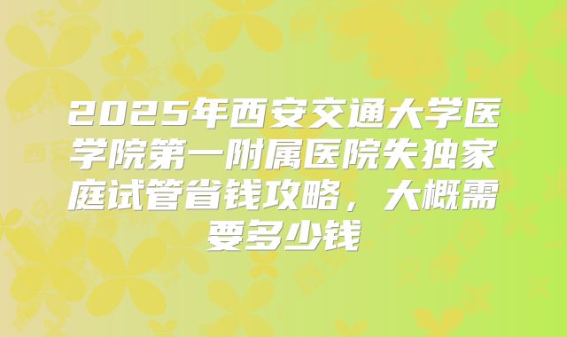 2025年西安交通大学医学院第一附属医院失独家庭试管省钱攻略，大概需要多少钱