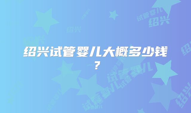 绍兴试管婴儿大概多少钱？
