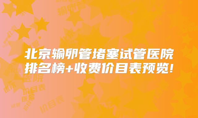 北京输卵管堵塞试管医院排名榜+收费价目表预览!