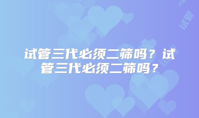 试管三代必须二筛吗？试管三代必须二筛吗？