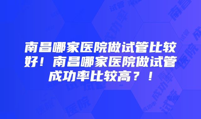 南昌哪家医院做试管比较好！南昌哪家医院做试管成功率比较高？！