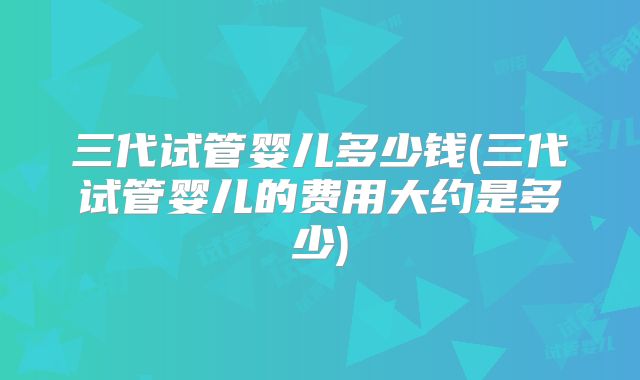 三代试管婴儿多少钱(三代试管婴儿的费用大约是多少)