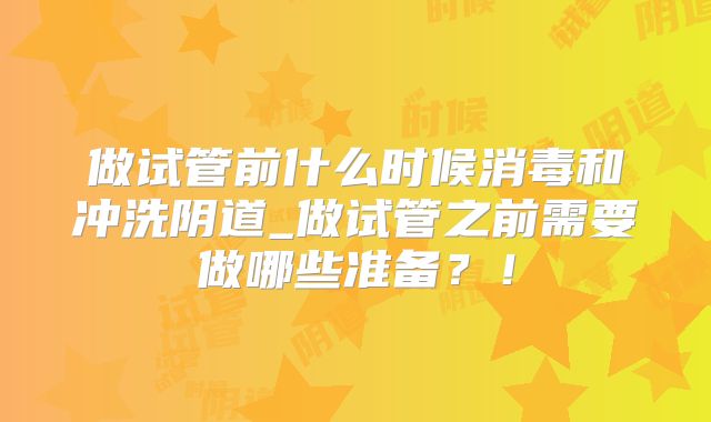 做试管前什么时候消毒和冲洗阴道_做试管之前需要做哪些准备？！