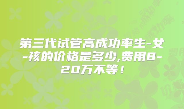 第三代试管高成功率生-女-孩的价格是多少,费用8-20万不等!