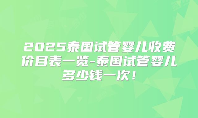 2025泰国试管婴儿收费价目表一览-泰国试管婴儿多少钱一次！