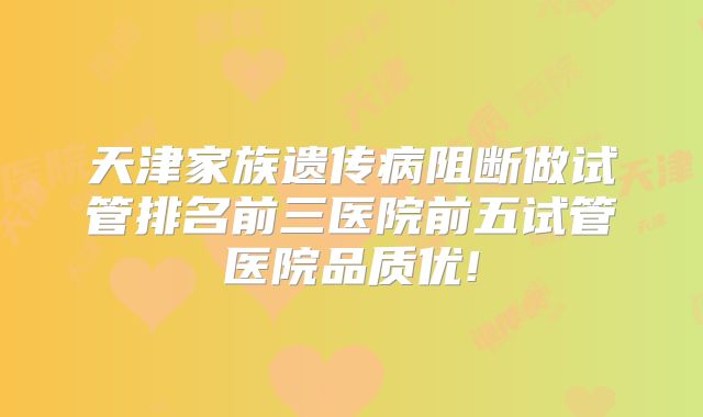 天津家族遗传病阻断做试管排名前三医院前五试管医院品质优!