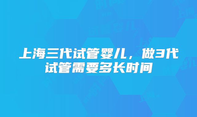 上海三代试管婴儿，做3代试管需要多长时间