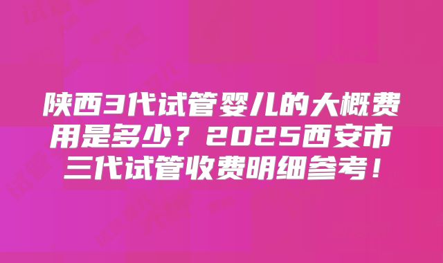 陕西3代试管婴儿的大概费用是多少?2025西安市三代试管收费明细参考!