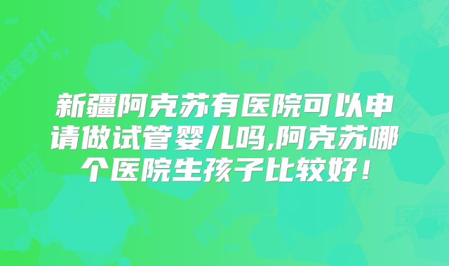 新疆阿克苏有医院可以申请做试管婴儿吗,阿克苏哪个医院生孩子比较好！