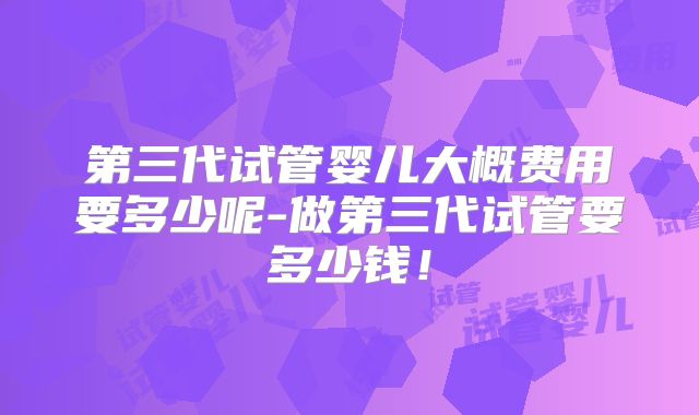 第三代试管婴儿大概费用要多少呢-做第三代试管要多少钱！
