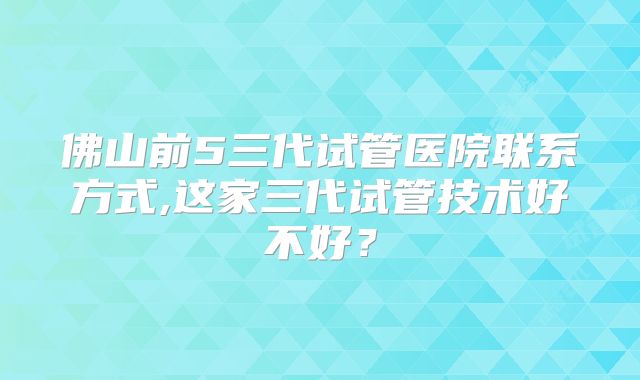 佛山前5三代试管医院联系方式,这家三代试管技术好不好?