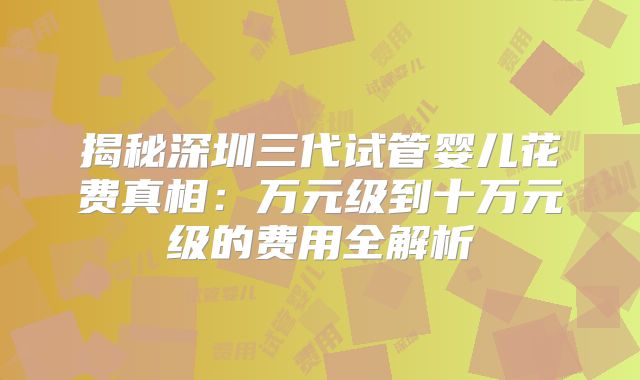 揭秘深圳三代试管婴儿花费真相：万元级到十万元级的费用全解析