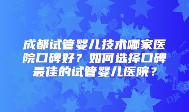 成都试管婴儿技术哪家医院口碑好？如何选择口碑最佳的试管婴儿医院？