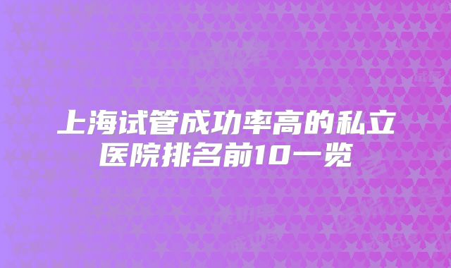 上海试管成功率高的私立医院排名前10一览