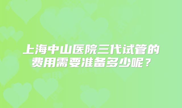 上海中山医院三代试管的费用需要准备多少呢？