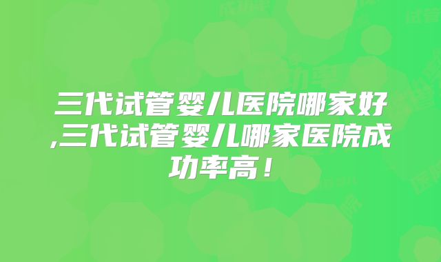 三代试管婴儿医院哪家好,三代试管婴儿哪家医院成功率高！