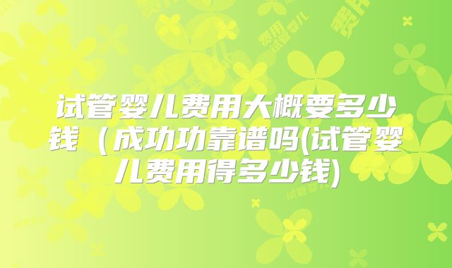 试管婴儿费用大概要多少钱(成功功靠谱吗(试管婴儿费用得多少钱)