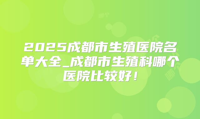 2025成都市生殖医院名单大全_成都市生殖科哪个医院比较好!