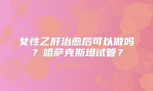 女性乙肝治愈后可以做吗？哈萨克斯坦试管？