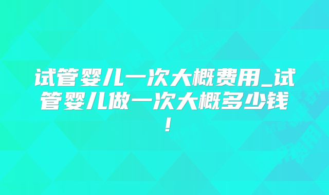 试管婴儿一次大概费用_试管婴儿做一次大概多少钱！