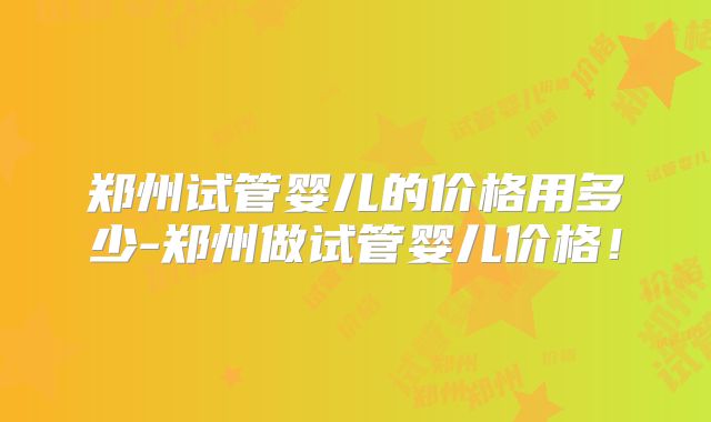 郑州试管婴儿的价格用多少-郑州做试管婴儿价格！