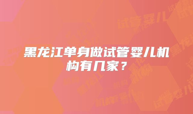 黑龙江单身做试管婴儿机构有几家？