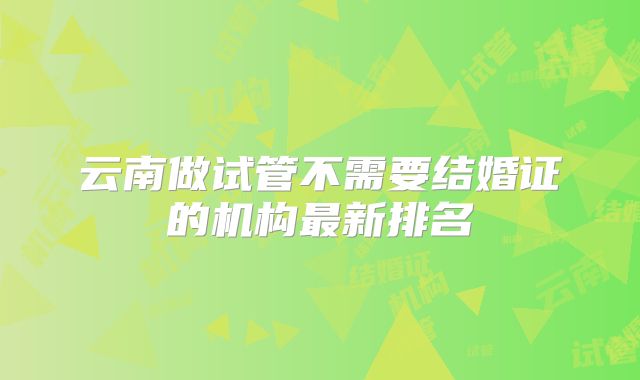 云南做试管不需要结婚证的机构最新排名
