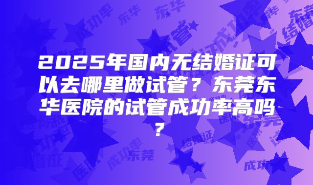 2025年国内无结婚证可以去哪里做试管？东莞东华医院的试管成功率高吗？