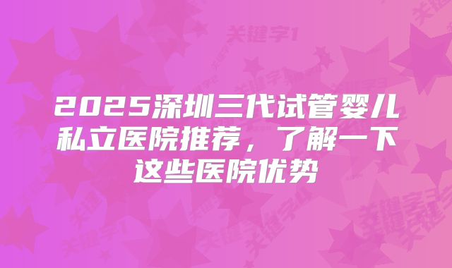 2025深圳三代试管婴儿私立医院推荐,了解一下这些医院优势