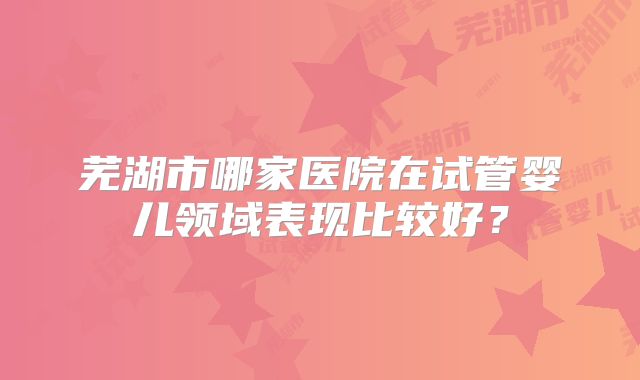 芜湖市哪家医院在试管婴儿领域表现比较好？