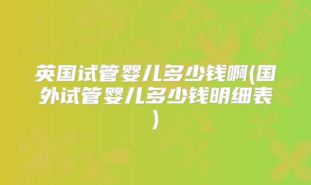 英国试管婴儿多少钱啊(国外试管婴儿多少钱明细表)