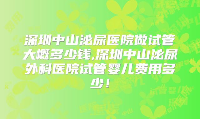 深圳中山泌尿医院做试管大概多少钱,深圳中山泌尿外科医院试管婴儿费用多少！
