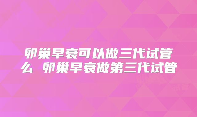 卵巢早衰可以做三代试管么 卵巢早衰做第三代试管