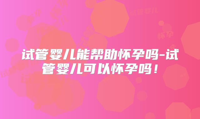 试管婴儿能帮助怀孕吗-试管婴儿可以怀孕吗!