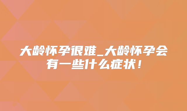 大龄怀孕很难_大龄怀孕会有一些什么症状!